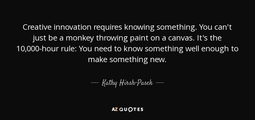 Creative innovation requires knowing something. You can't just be a monkey throwing paint on a canvas. It's the 10,000-hour rule: You need to know something well enough to make something new. - Kathy Hirsh-Pasek