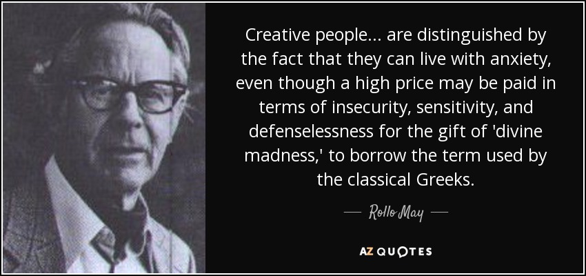 Creative people... are distinguished by the fact that they can live with anxiety, even though a high price may be paid in terms of insecurity, sensitivity, and defenselessness for the gift of 'divine madness,' to borrow the term used by the classical Greeks. - Rollo May