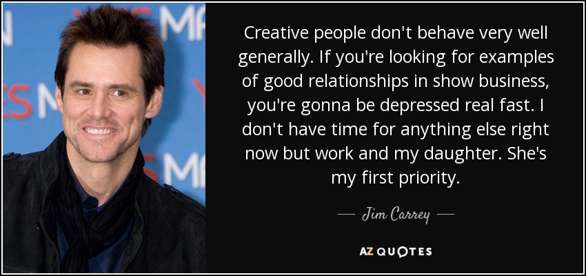 Creative people don't behave very well generally. If you're looking for examples of good relationships in show business, you're gonna be depressed real fast. I don't have time for anything else right now but work and my daughter. She's my first priority. - Jim Carrey