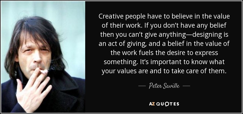 Creative people have to believe in the value of their work. If you don’t have any belief then you can’t give anything—designing is an act of giving, and a belief in the value of the work fuels the desire to express something. It’s important to know what your values are and to take care of them. - Peter Saville