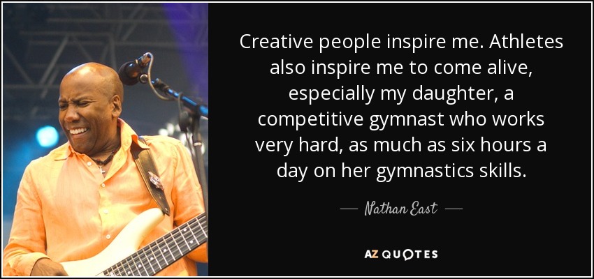Creative people inspire me. Athletes also inspire me to come alive, especially my daughter, a competitive gymnast who works very hard, as much as six hours a day on her gymnastics skills. - Nathan East