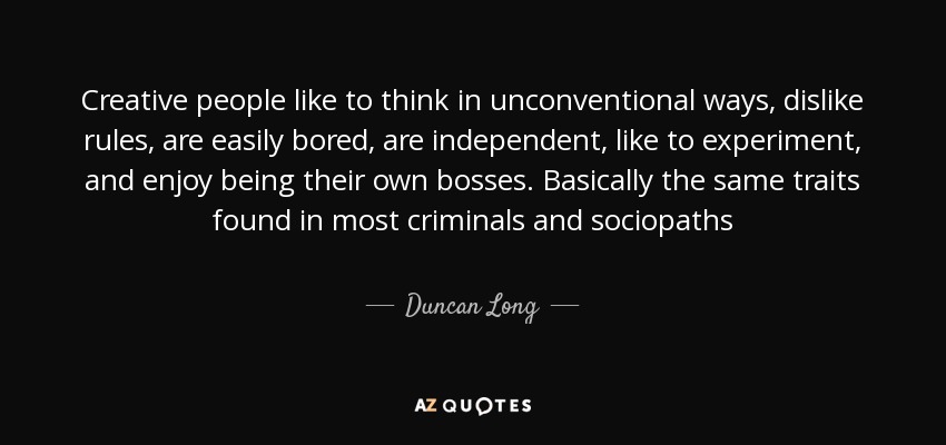 Creative people like to think in unconventional ways, dislike rules, are easily bored, are independent, like to experiment, and enjoy being their own bosses. Basically the same traits found in most criminals and sociopaths - Duncan Long