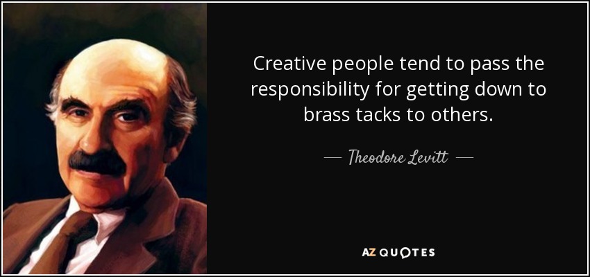 Creative people tend to pass the responsibility for getting down to brass tacks to others. - Theodore Levitt