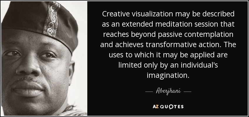 Creative visualization may be described as an extended meditation session that reaches beyond passive contemplation and achieves transformative action. The uses to which it may be applied are limited only by an individual's imagination. - Aberjhani