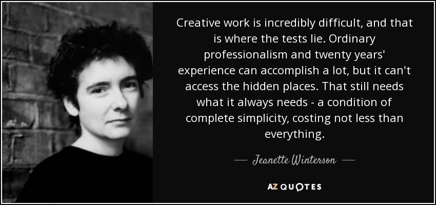 Creative work is incredibly difficult, and that is where the tests lie. Ordinary professionalism and twenty years' experience can accomplish a lot, but it can't access the hidden places. That still needs what it always needs - a condition of complete simplicity, costing not less than everything. - Jeanette Winterson