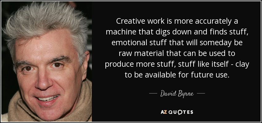 Creative work is more accurately a machine that digs down and finds stuff, emotional stuff that will someday be raw material that can be used to produce more stuff, stuff like itself - clay to be available for future use. - David Byrne