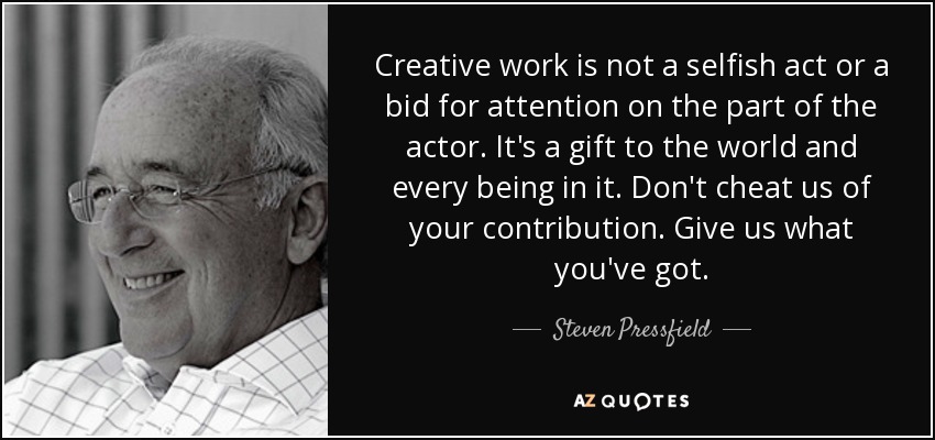 Creative work is not a selfish act or a bid for attention on the part of the actor. It's a gift to the world and every being in it. Don't cheat us of your contribution. Give us what you've got. - Steven Pressfield