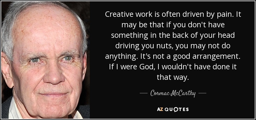 Creative work is often driven by pain. It may be that if you don't have something in the back of your head driving you nuts, you may not do anything. It's not a good arrangement. If I were God, I wouldn't have done it that way. - Cormac McCarthy