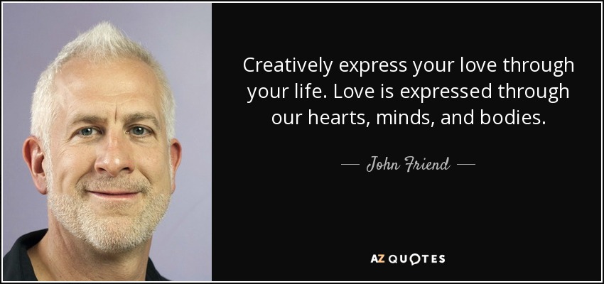 Creatively express your love through your life. Love is expressed through our hearts, minds, and bodies. - John Friend