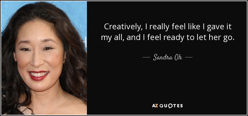 Creatively, I really feel like I gave it my all, and I feel ready to let her go. - Sandra Oh