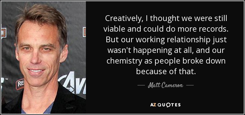 Creatively, I thought we were still viable and could do more records. But our working relationship just wasn't happening at all, and our chemistry as people broke down because of that. - Matt Cameron