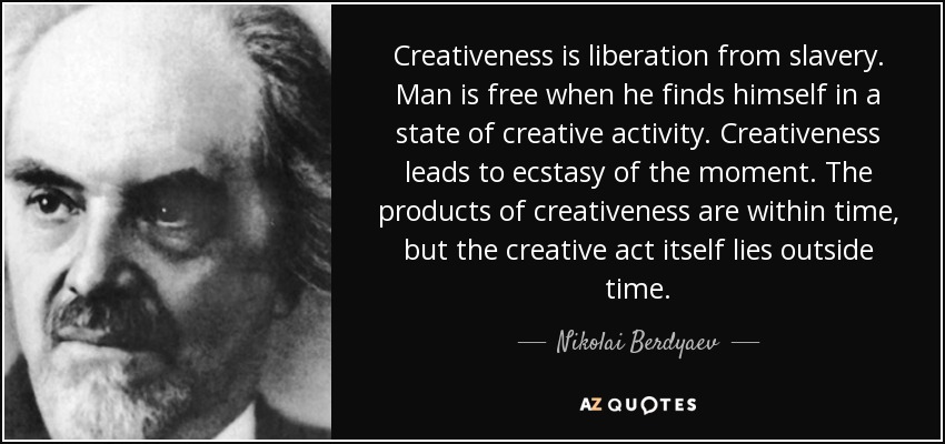 Creativeness is liberation from slavery. Man is free when he finds himself in a state of creative activity. Creativeness leads to ecstasy of the moment. The products of creativeness are within time, but the creative act itself lies outside time. - Nikolai Berdyaev