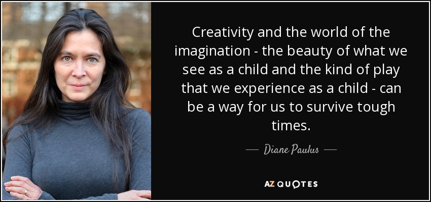 Creativity and the world of the imagination - the beauty of what we see as a child and the kind of play that we experience as a child - can be a way for us to survive tough times. - Diane Paulus