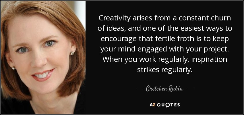 Creativity arises from a constant churn of ideas, and one of the easiest ways to encourage that fertile froth is to keep your mind engaged with your project. When you work regularly, inspiration strikes regularly. - Gretchen Rubin