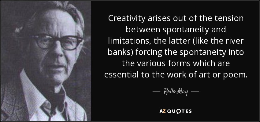 Creativity arises out of the tension between spontaneity and limitations, the latter (like the river banks) forcing the spontaneity into the various forms which are essential to the work of art or poem. - Rollo May