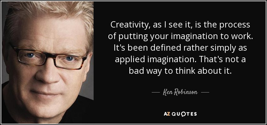 Creativity, as I see it, is the process of putting your imagination to work. It's been defined rather simply as applied imagination. That's not a bad way to think about it. - Ken Robinson