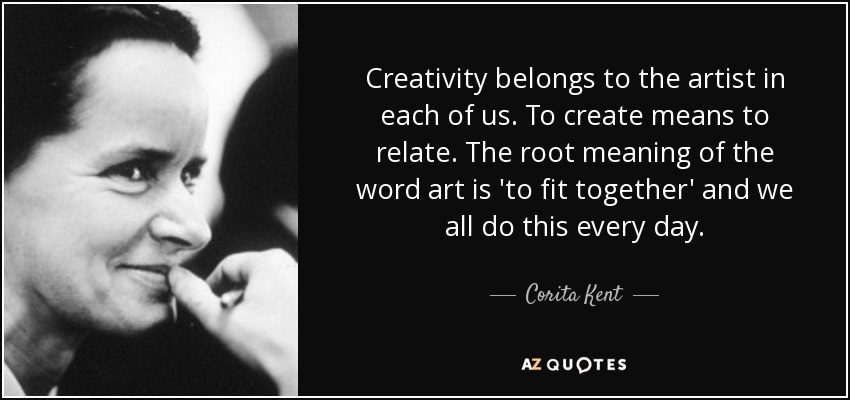 Creativity belongs to the artist in each of us. To create means to relate. The root meaning of the word art is 'to fit together' and we all do this every day. - Corita Kent