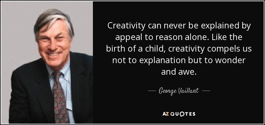 Creativity can never be explained by appeal to reason alone. Like the birth of a child, creativity compels us not to explanation but to wonder and awe. - George Vaillant