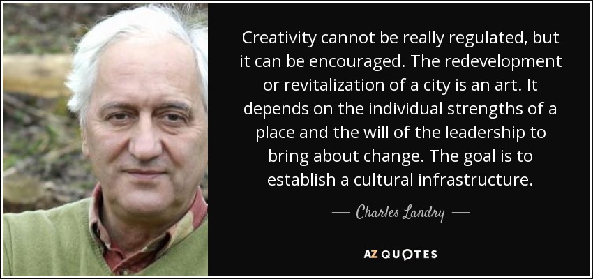 Creativity cannot be really regulated, but it can be encouraged. The redevelopment or revitalization of a city is an art. It depends on the individual strengths of a place and the will of the leadership to bring about change. The goal is to establish a cultural infrastructure. - Charles Landry