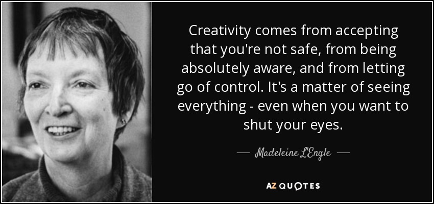 Creativity comes from accepting that you're not safe, from being absolutely aware, and from letting go of control. It's a matter of seeing everything - even when you want to shut your eyes. - Madeleine L'Engle