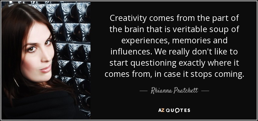 Creativity comes from the part of the brain that is veritable soup of experiences, memories and influences. We really don't like to start questioning exactly where it comes from, in case it stops coming. - Rhianna Pratchett