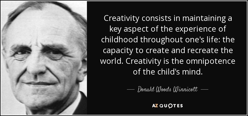 Creativity consists in maintaining a key aspect of the experience of childhood throughout one's life: the capacity to create and recreate the world. Creativity is the omnipotence of the child's mind. - Donald Woods Winnicott