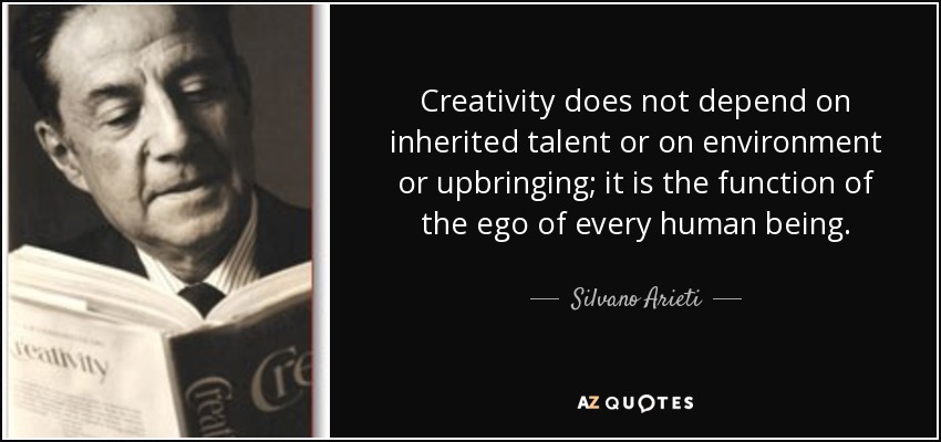 Creativity does not depend on inherited talent or on environment or upbringing; it is the function of the ego of every human being. - Silvano Arieti