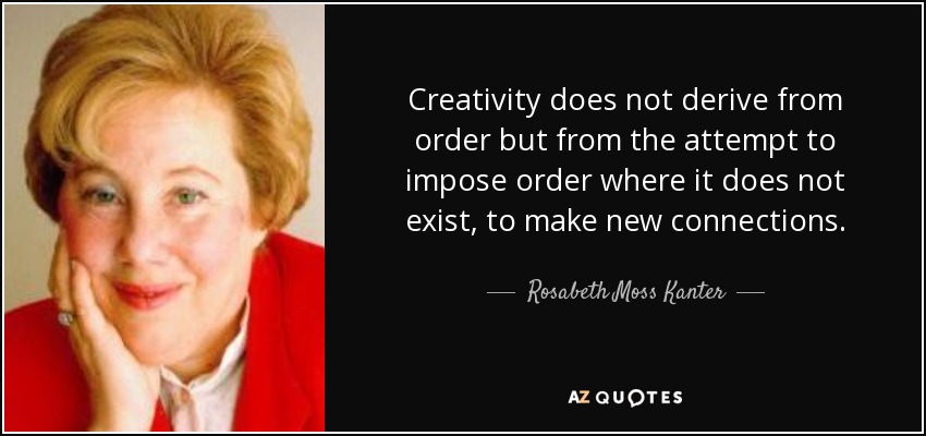Creativity does not derive from order but from the attempt to impose order where it does not exist, to make new connections. - Rosabeth Moss Kanter