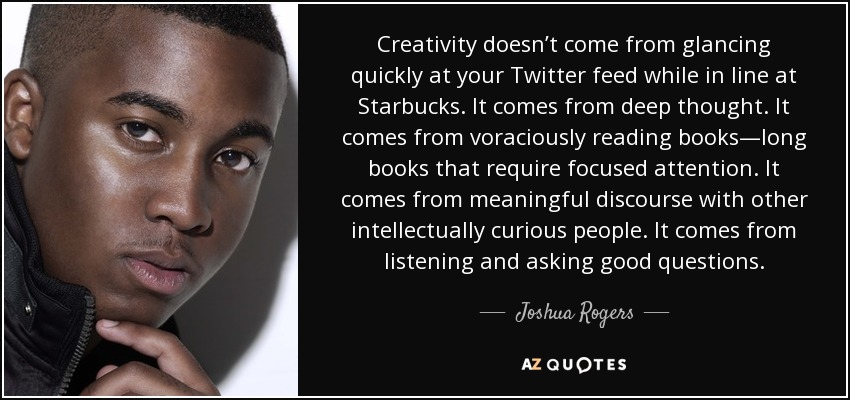 Creativity doesn’t come from glancing quickly at your Twitter feed while in line at Starbucks. It comes from deep thought. It comes from voraciously reading books—long books that require focused attention. It comes from meaningful discourse with other intellectually curious people. It comes from listening and asking good questions. - Joshua Rogers