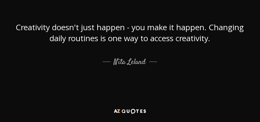 Creativity doesn't just happen - you make it happen. Changing daily routines is one way to access creativity. - Nita Leland