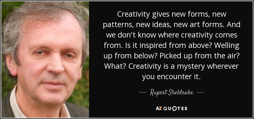 Creativity gives new forms, new patterns, new ideas, new art forms. And we don't know where creativity comes from. Is it inspired from above? Welling up from below? Picked up from the air? What? Creativity is a mystery wherever you encounter it. - Rupert Sheldrake