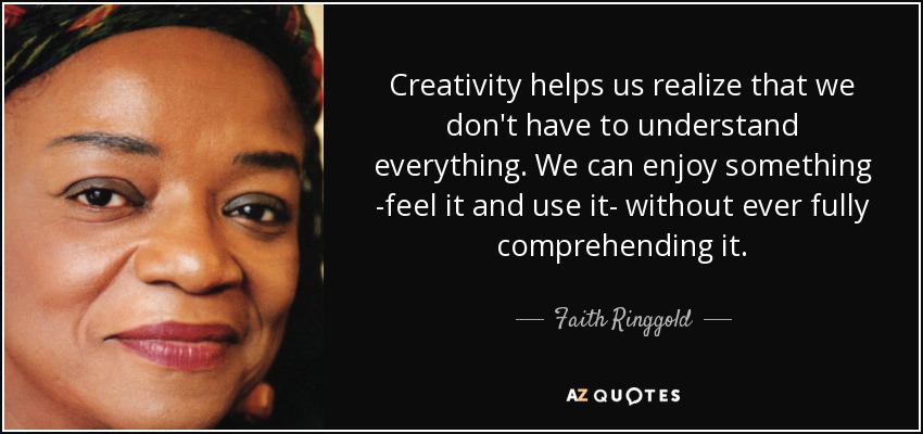 Creativity helps us realize that we don't have to understand everything. We can enjoy something -feel it and use it- without ever fully comprehending it. - Faith Ringgold