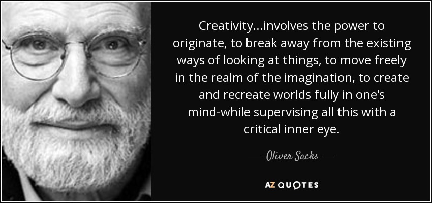 Creativity...involves the power to originate, to break away from the existing ways of looking at things, to move freely in the realm of the imagination, to create and recreate worlds fully in one's mind-while supervising all this with a critical inner eye. - Oliver Sacks