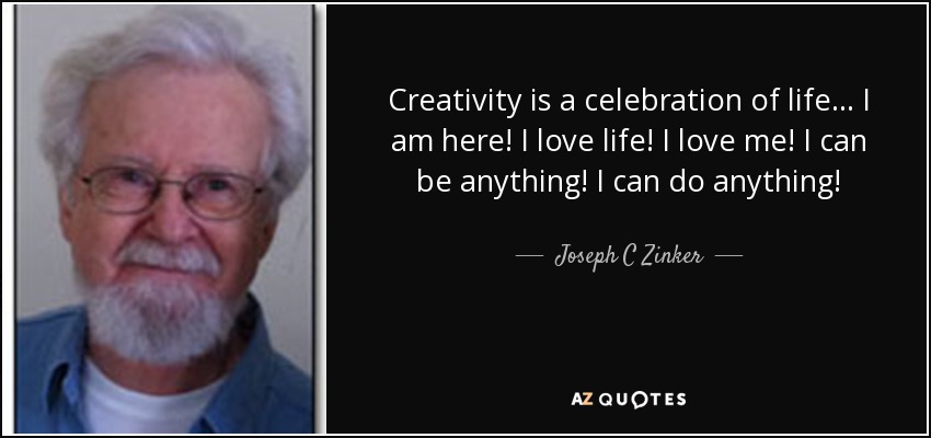 Creativity is a celebration of life... I am here! I love life! I love me! I can be anything! I can do anything! - Joseph C Zinker