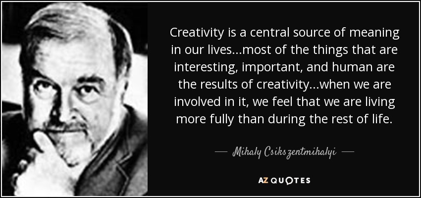 Creativity is a central source of meaning in our lives...most of the things that are interesting, important, and human are the results of creativity...when we are involved in it, we feel that we are living more fully than during the rest of life. - Mihaly Csikszentmihalyi