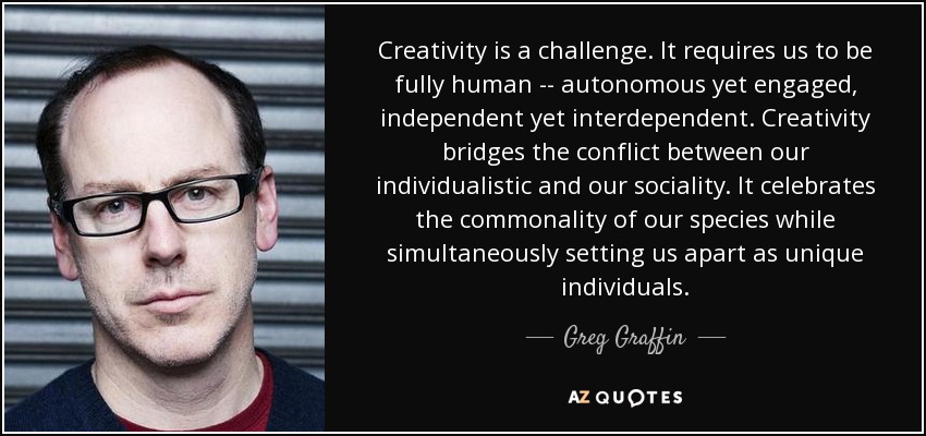 Creativity is a challenge. It requires us to be fully human -- autonomous yet engaged, independent yet interdependent. Creativity bridges the conflict between our individualistic and our sociality. It celebrates the commonality of our species while simultaneously setting us apart as unique individuals. - Greg Graffin
