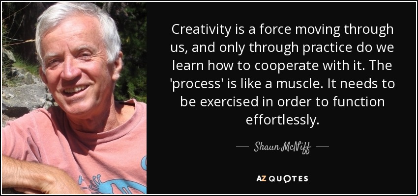 Creativity is a force moving through us, and only through practice do we learn how to cooperate with it. The 'process' is like a muscle. It needs to be exercised in order to function effortlessly. - Shaun McNiff
