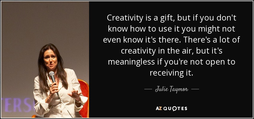 Creativity is a gift, but if you don't know how to use it you might not even know it's there. There's a lot of creativity in the air, but it's meaningless if you're not open to receiving it. - Julie Taymor