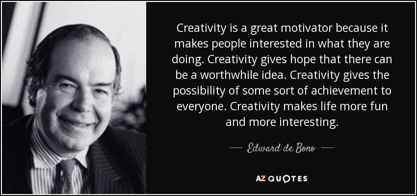Creativity is a great motivator because it makes people interested in what they are doing. Creativity gives hope that there can be a worthwhile idea. Creativity gives the possibility of some sort of achievement to everyone. Creativity makes life more fun and more interesting. - Edward de Bono