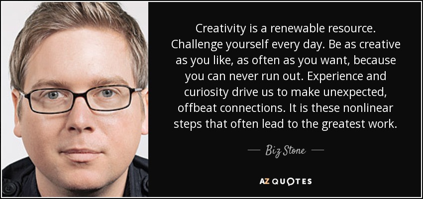 Creativity is a renewable resource. Challenge yourself every day. Be as creative as you like, as often as you want, because you can never run out. Experience and curiosity drive us to make unexpected, offbeat connections. It is these nonlinear steps that often lead to the greatest work. - Biz Stone