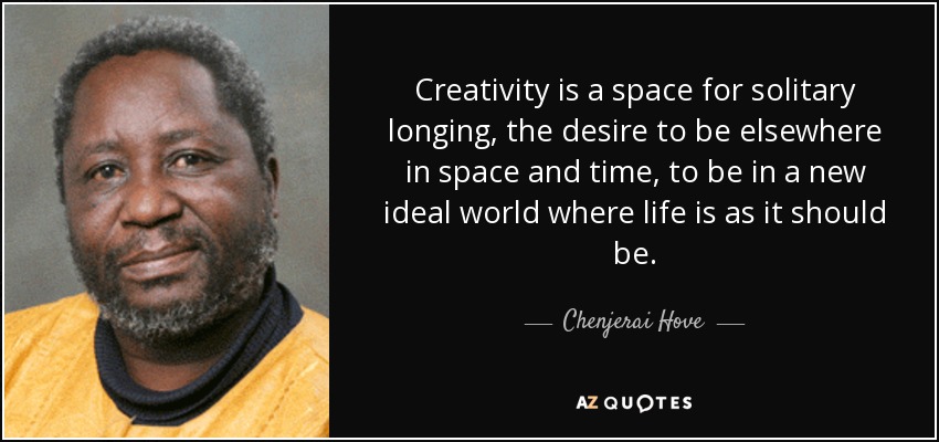 Creativity is a space for solitary longing, the desire to be elsewhere in space and time, to be in a new ideal world where life is as it should be. - Chenjerai Hove