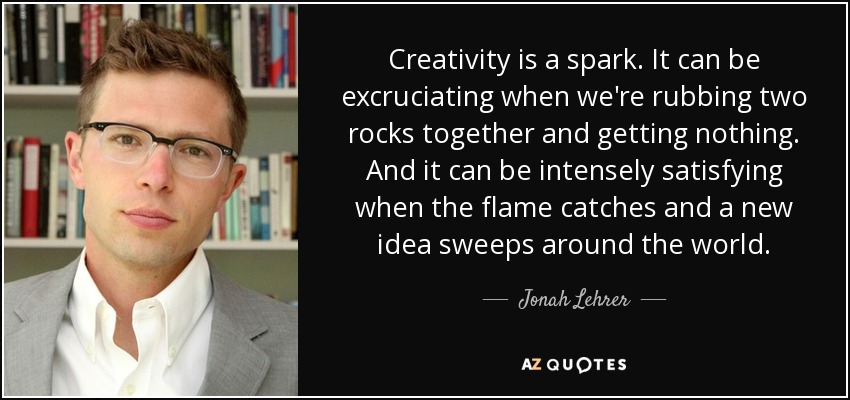 Creativity is a spark. It can be excruciating when we're rubbing two rocks together and getting nothing. And it can be intensely satisfying when the flame catches and a new idea sweeps around the world. - Jonah Lehrer
