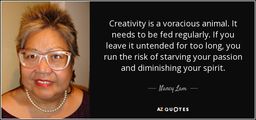 Creativity is a voracious animal. It needs to be fed regularly. If you leave it untended for too long, you run the risk of starving your passion and diminishing your spirit. - Nancy Lam