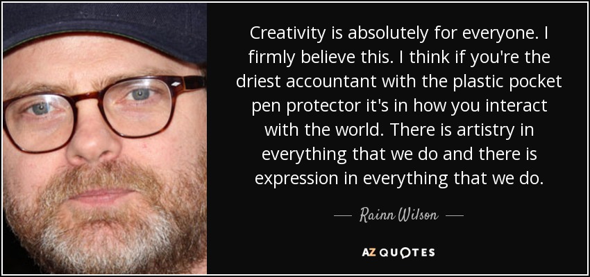 Creativity is absolutely for everyone. I firmly believe this. I think if you're the driest accountant with the plastic pocket pen protector it's in how you interact with the world. There is artistry in everything that we do and there is expression in everything that we do. - Rainn Wilson