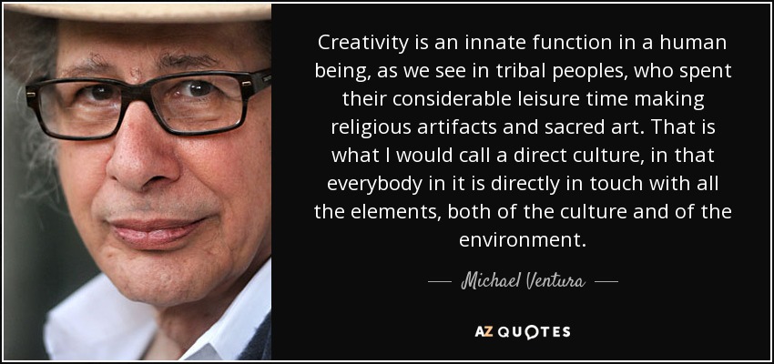 Creativity is an innate function in a human being, as we see in tribal peoples, who spent their considerable leisure time making religious artifacts and sacred art. That is what I would call a direct culture, in that everybody in it is directly in touch with all the elements, both of the culture and of the environment. - Michael Ventura