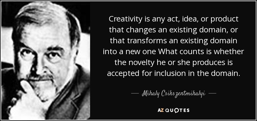 Creativity is any act, idea, or product that changes an existing domain, or that transforms an existing domain into a new one What counts is whether the novelty he or she produces is accepted for inclusion in the domain. - Mihaly Csikszentmihalyi