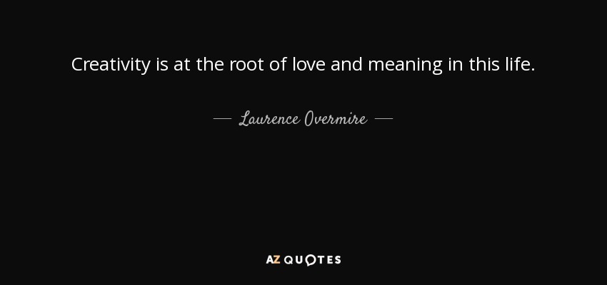 Creativity is at the root of love and meaning in this life. - Laurence Overmire