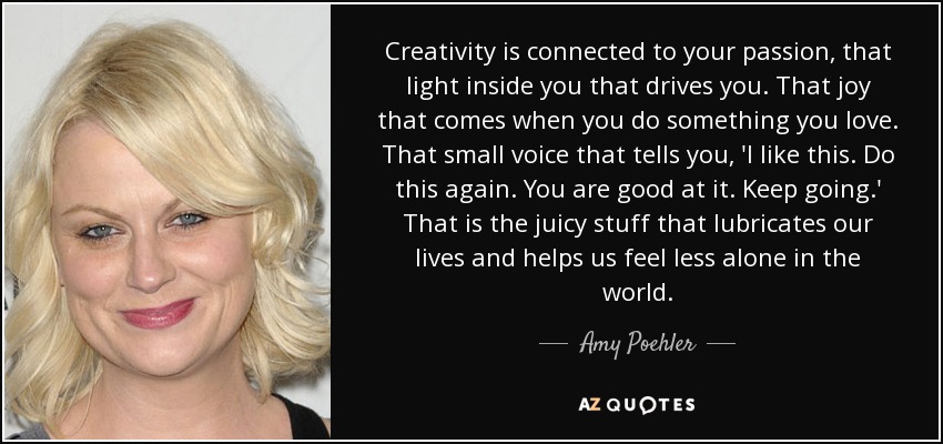 Creativity is connected to your passion, that light inside you that drives you. That joy that comes when you do something you love. That small voice that tells you, 'I like this. Do this again. You are good at it. Keep going.' That is the juicy stuff that lubricates our lives and helps us feel less alone in the world. - Amy Poehler