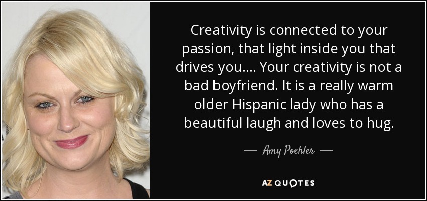 Creativity is connected to your passion, that light inside you that drives you. . . . Your creativity is not a bad boyfriend. It is a really warm older Hispanic lady who has a beautiful laugh and loves to hug. - Amy Poehler