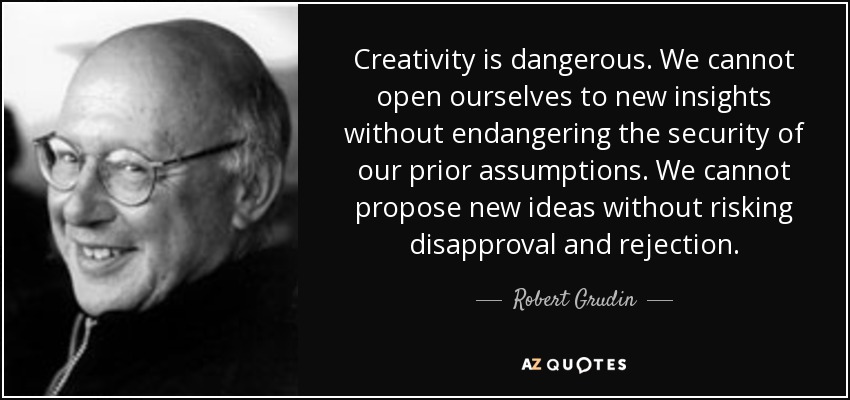 Creativity is dangerous. We cannot open ourselves to new insights without endangering the security of our prior assumptions. We cannot propose new ideas without risking disapproval and rejection. - Robert Grudin
